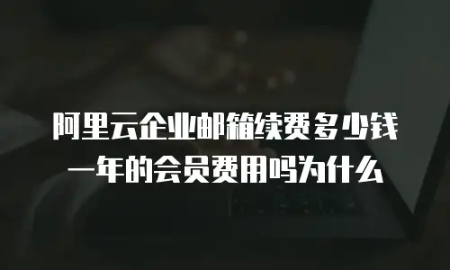 阿里云企业邮箱续费多少钱一年的会员费用吗为什么