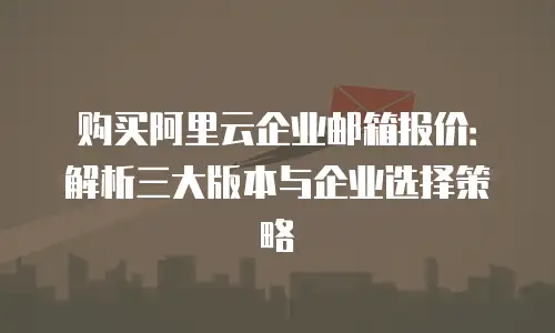 购买阿里云企业邮箱报价:解析三大版本与企业选择策略
