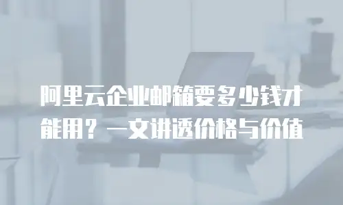 阿里云企业邮箱要多少钱才能用?一文讲透价格与价值
