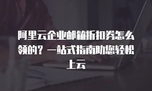 阿里云企业邮箱折扣券怎么领的？一站式指南助您轻松上云