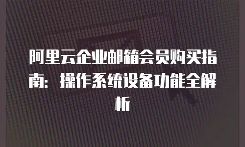 阿里云企业邮箱会员购买指南：操作系统设备功能全解析