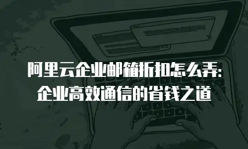 阿里云企业邮箱折扣怎么弄:企业高效通信的省钱之道