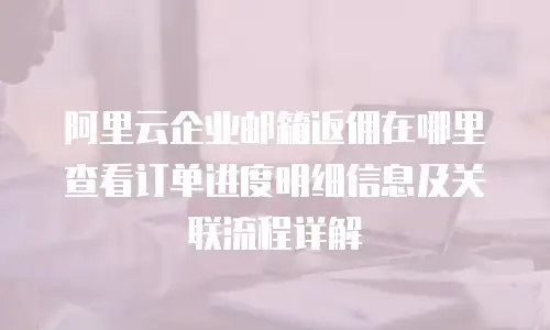 阿里云企业邮箱返佣在哪里查看订单进度明细信息及关联流程详解