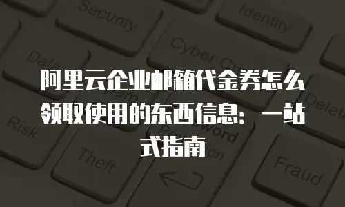 阿里云企业邮箱代金券怎么领取使用的东西信息：一站式指南