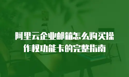 阿里云企业邮箱怎么购买操作权功能卡的完整指南