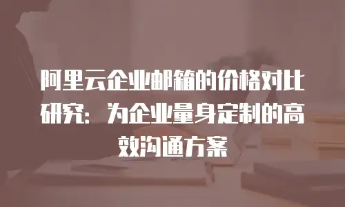 阿里云企业邮箱的价格对比研究:为企业量身定制的高效沟通方案