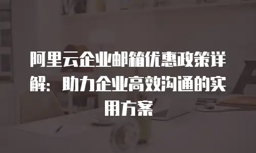 阿里云企业邮箱优惠政策详解：助力企业高效沟通的实用方案