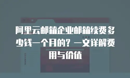 阿里云邮箱企业邮箱续费多少钱一个月的？一文详解费用与价值