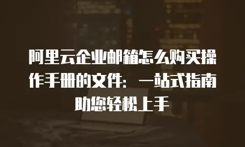 阿里云企业邮箱怎么购买操作手册的文件：一站式指南助您轻松上手