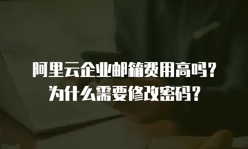 阿里云企业邮箱费用高吗？为什么需要修改密码？