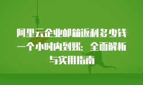 阿里云企业邮箱返利多少钱一个小时内到账：全面解析与实用指南