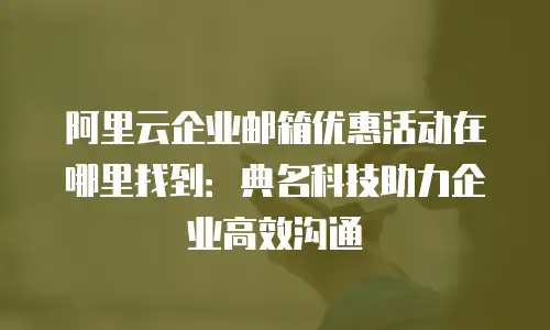 阿里云企业邮箱优惠活动在哪里找到:典名科技助力企业高效沟通