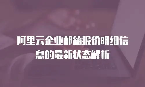 阿里云企业邮箱报价明细信息的最新状态解析