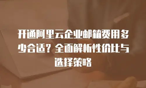 开通阿里云企业邮箱费用多少合适？全面解析性价比与选择策略