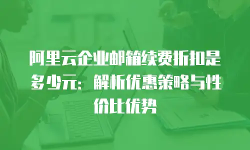 阿里云企业邮箱续费折扣是多少元：解析优惠策略与性价比优势