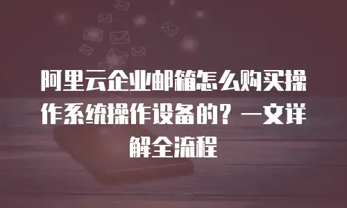 阿里云企业邮箱怎么购买操作系统操作设备的?一文详解全流程