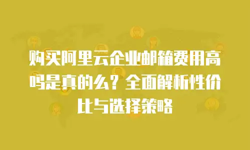 购买阿里云企业邮箱费用高吗是真的么？全面解析性价比与选择策略