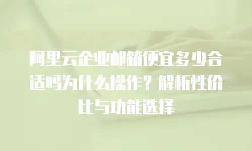 阿里云企业邮箱便宜多少合适吗为什么操作？解析性价比与功能选择