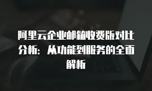阿里云企业邮箱收费版对比分析：从功能到服务的全面解析