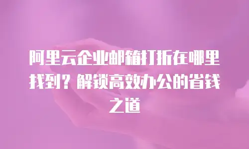阿里云企业邮箱打折在哪里找到?解锁高效办公的省钱之道
