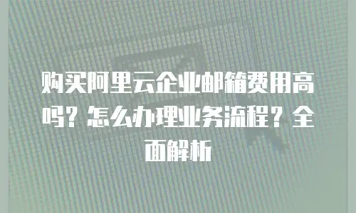 购买阿里云企业邮箱费用高吗？怎么办理业务流程？全面解析