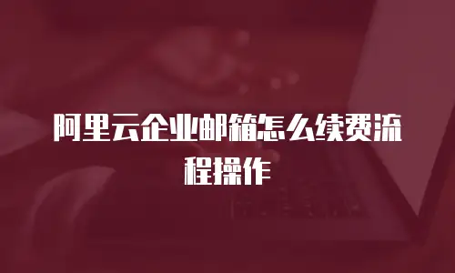阿里云企业邮箱怎么续费流程操作