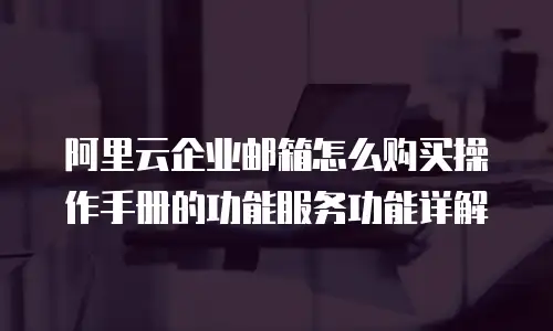 阿里云企业邮箱怎么购买操作手册的功能服务功能详解