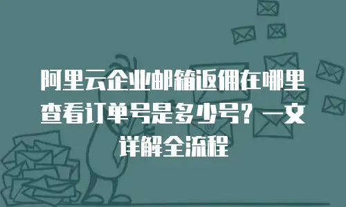 阿里云企业邮箱返佣在哪里查看订单号是多少号?一文详解全流程