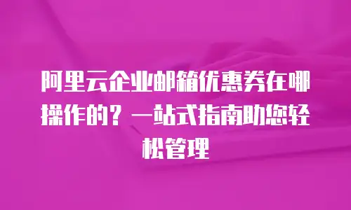 阿里云企业邮箱优惠券在哪操作的？一站式指南助您轻松管理