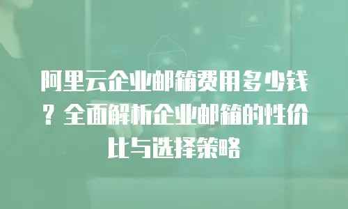 阿里云企业邮箱费用多少钱？全面解析企业邮箱的性价比与选择策略