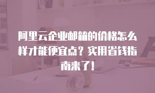 阿里云企业邮箱的价格怎么样才能便宜点？实用省钱指南来了！