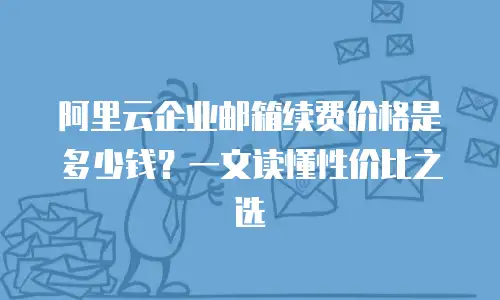 阿里云企业邮箱续费价格是多少钱？一文读懂性价比之选