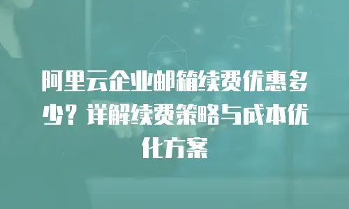 阿里云企业邮箱续费优惠多少？详解续费策略与成本优化方案