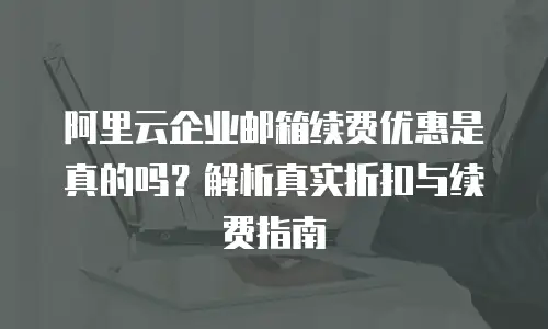 阿里云企业邮箱续费优惠是真的吗？解析真实折扣与续费指南
