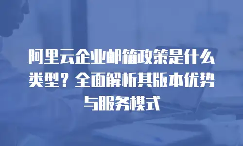 阿里云企业邮箱政策是什么类型？全面解析其版本优势与服务模式