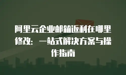 阿里云企业邮箱返利在哪里修改：一站式解决方案与操作指南