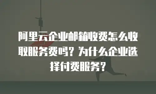 阿里云企业邮箱收费怎么收取服务费吗？为什么企业选择付费服务？