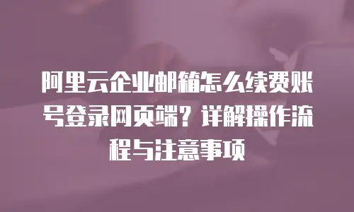 阿里云企业邮箱怎么续费账号登录网页端？详解操作流程与注意事项