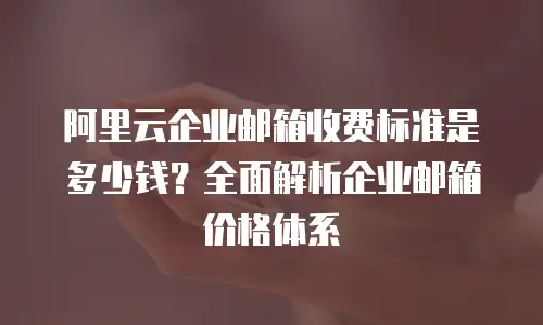 阿里云企业邮箱收费标准是多少钱？全面解析企业邮箱价格体系