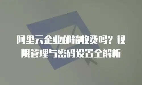 阿里云企业邮箱收费吗？权限管理与密码设置全解析