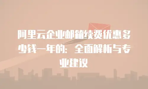 阿里云企业邮箱续费优惠多少钱一年的：全面解析与专业建议