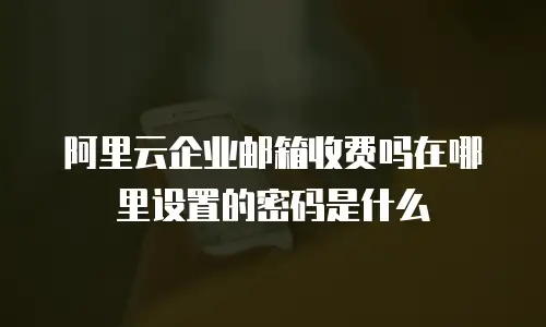 阿里云企业邮箱收费吗在哪里设置的密码是什么