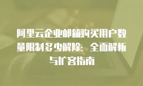 阿里云企业邮箱购买用户数量限制多少解除：全面解析与扩容指南