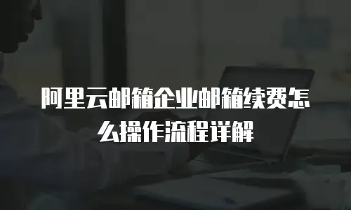 阿里云邮箱企业邮箱续费怎么操作流程详解