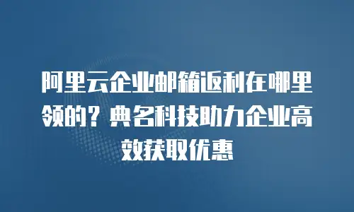 阿里云企业邮箱返利在哪里领的？典名科技助力企业高效获取优惠