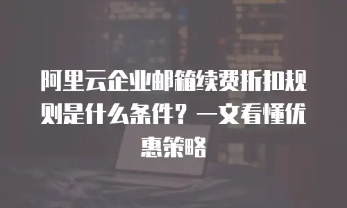 阿里云企业邮箱续费折扣规则是什么条件？一文看懂优惠策略