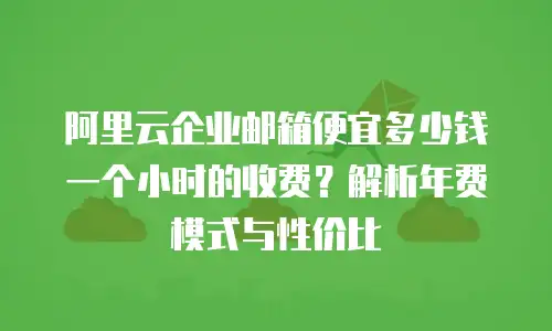 阿里云企业邮箱便宜多少钱一个小时的收费?解析年费模式与性价比