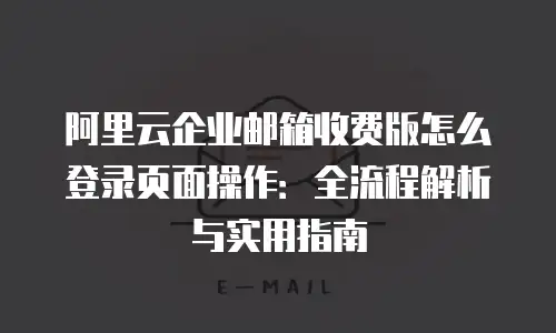 阿里云企业邮箱收费版怎么登录页面操作：全流程解析与实用指南