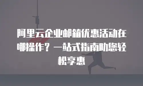 阿里云企业邮箱优惠活动在哪操作？一站式指南助您轻松享惠