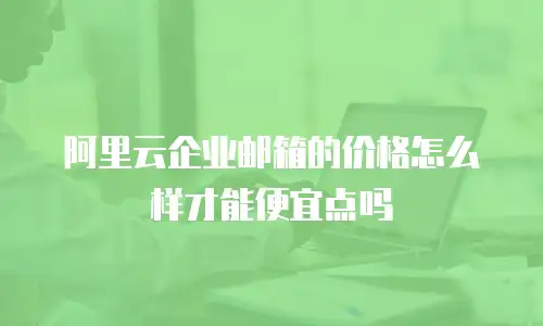 阿里云企业邮箱的价格怎么样才能便宜点吗